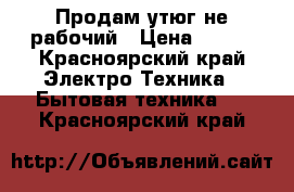 Продам утюг не рабочий › Цена ­ 300 - Красноярский край Электро-Техника » Бытовая техника   . Красноярский край